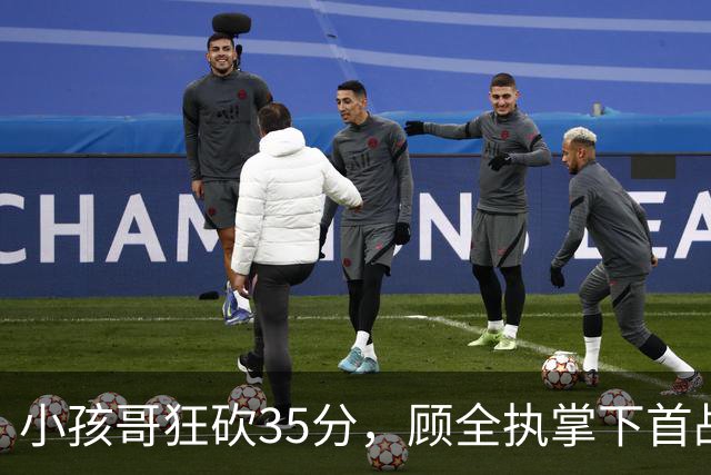 小孩哥狂砍35分，顾全执掌下首战胜利